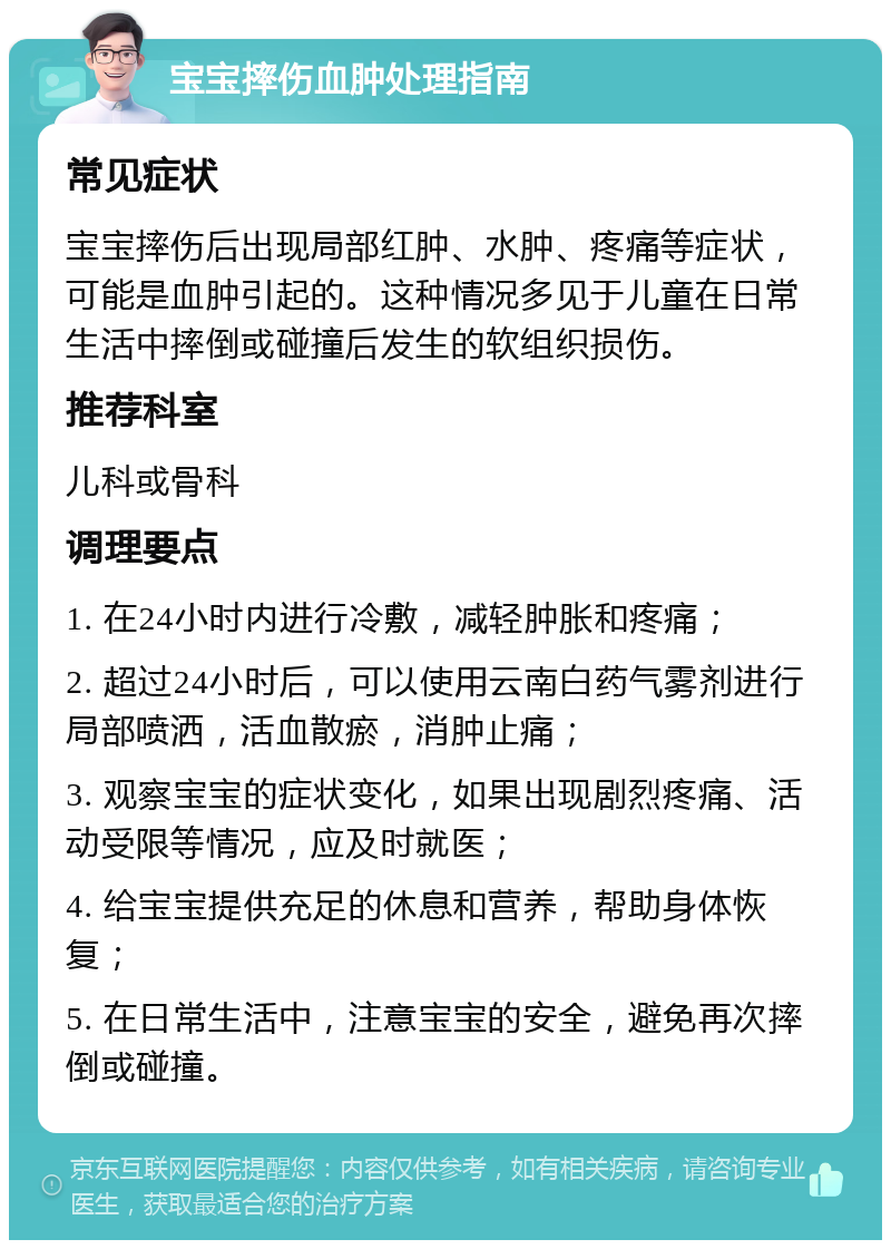 宝宝摔伤血肿处理指南 常见症状 宝宝摔伤后出现局部红肿、水肿、疼痛等症状，可能是血肿引起的。这种情况多见于儿童在日常生活中摔倒或碰撞后发生的软组织损伤。 推荐科室 儿科或骨科 调理要点 1. 在24小时内进行冷敷，减轻肿胀和疼痛； 2. 超过24小时后，可以使用云南白药气雾剂进行局部喷洒，活血散瘀，消肿止痛； 3. 观察宝宝的症状变化，如果出现剧烈疼痛、活动受限等情况，应及时就医； 4. 给宝宝提供充足的休息和营养，帮助身体恢复； 5. 在日常生活中，注意宝宝的安全，避免再次摔倒或碰撞。