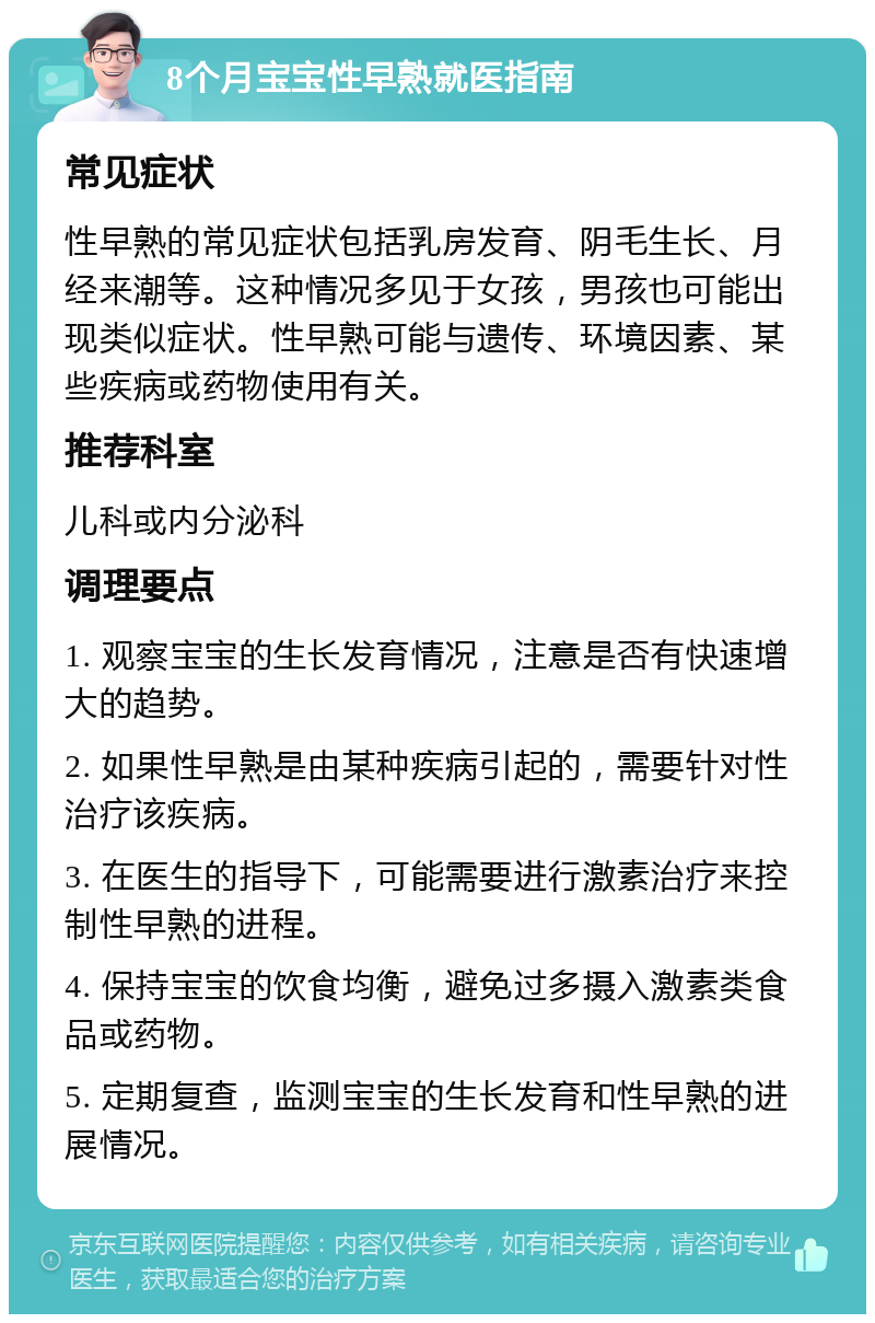 8个月宝宝性早熟就医指南 常见症状 性早熟的常见症状包括乳房发育、阴毛生长、月经来潮等。这种情况多见于女孩，男孩也可能出现类似症状。性早熟可能与遗传、环境因素、某些疾病或药物使用有关。 推荐科室 儿科或内分泌科 调理要点 1. 观察宝宝的生长发育情况，注意是否有快速增大的趋势。 2. 如果性早熟是由某种疾病引起的，需要针对性治疗该疾病。 3. 在医生的指导下，可能需要进行激素治疗来控制性早熟的进程。 4. 保持宝宝的饮食均衡，避免过多摄入激素类食品或药物。 5. 定期复查，监测宝宝的生长发育和性早熟的进展情况。