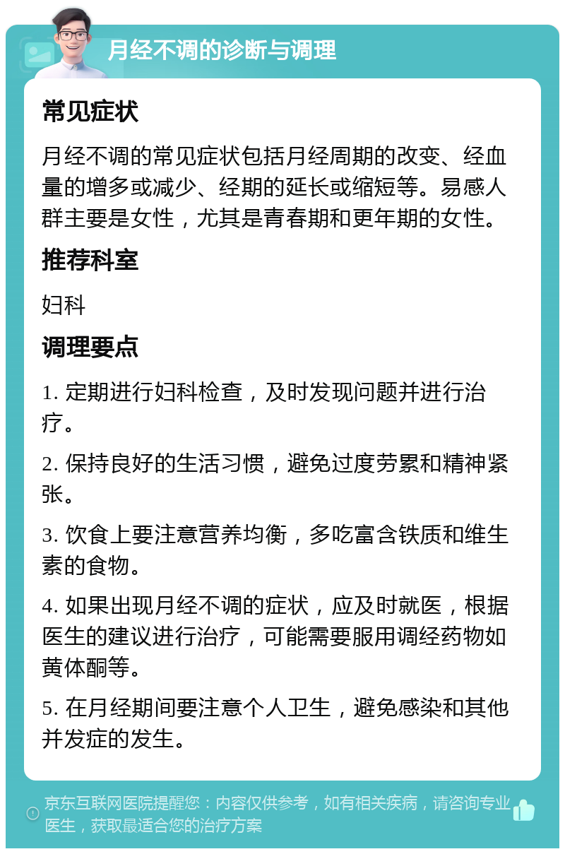 月经不调的诊断与调理 常见症状 月经不调的常见症状包括月经周期的改变、经血量的增多或减少、经期的延长或缩短等。易感人群主要是女性，尤其是青春期和更年期的女性。 推荐科室 妇科 调理要点 1. 定期进行妇科检查，及时发现问题并进行治疗。 2. 保持良好的生活习惯，避免过度劳累和精神紧张。 3. 饮食上要注意营养均衡，多吃富含铁质和维生素的食物。 4. 如果出现月经不调的症状，应及时就医，根据医生的建议进行治疗，可能需要服用调经药物如黄体酮等。 5. 在月经期间要注意个人卫生，避免感染和其他并发症的发生。