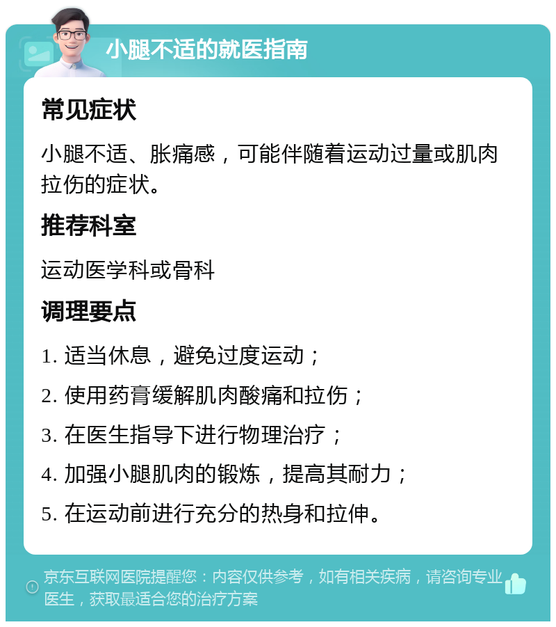 小腿不适的就医指南 常见症状 小腿不适、胀痛感，可能伴随着运动过量或肌肉拉伤的症状。 推荐科室 运动医学科或骨科 调理要点 1. 适当休息，避免过度运动； 2. 使用药膏缓解肌肉酸痛和拉伤； 3. 在医生指导下进行物理治疗； 4. 加强小腿肌肉的锻炼，提高其耐力； 5. 在运动前进行充分的热身和拉伸。