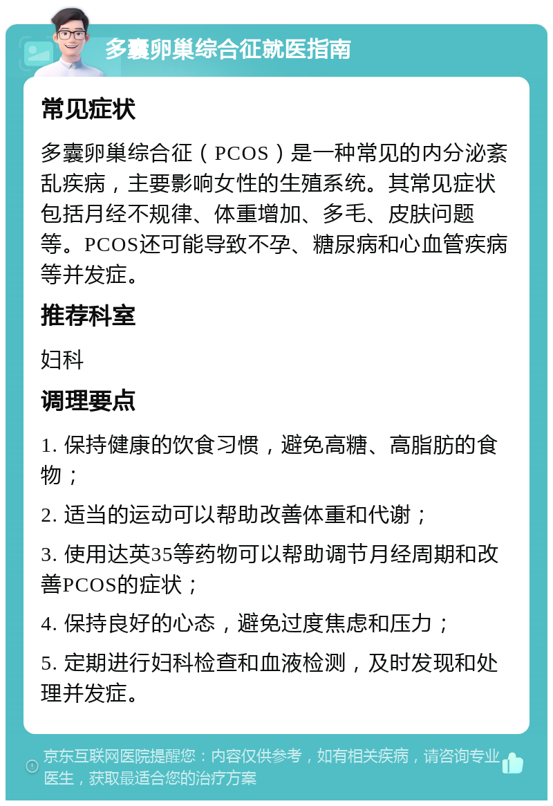 多囊卵巢综合征就医指南 常见症状 多囊卵巢综合征（PCOS）是一种常见的内分泌紊乱疾病，主要影响女性的生殖系统。其常见症状包括月经不规律、体重增加、多毛、皮肤问题等。PCOS还可能导致不孕、糖尿病和心血管疾病等并发症。 推荐科室 妇科 调理要点 1. 保持健康的饮食习惯，避免高糖、高脂肪的食物； 2. 适当的运动可以帮助改善体重和代谢； 3. 使用达英35等药物可以帮助调节月经周期和改善PCOS的症状； 4. 保持良好的心态，避免过度焦虑和压力； 5. 定期进行妇科检查和血液检测，及时发现和处理并发症。