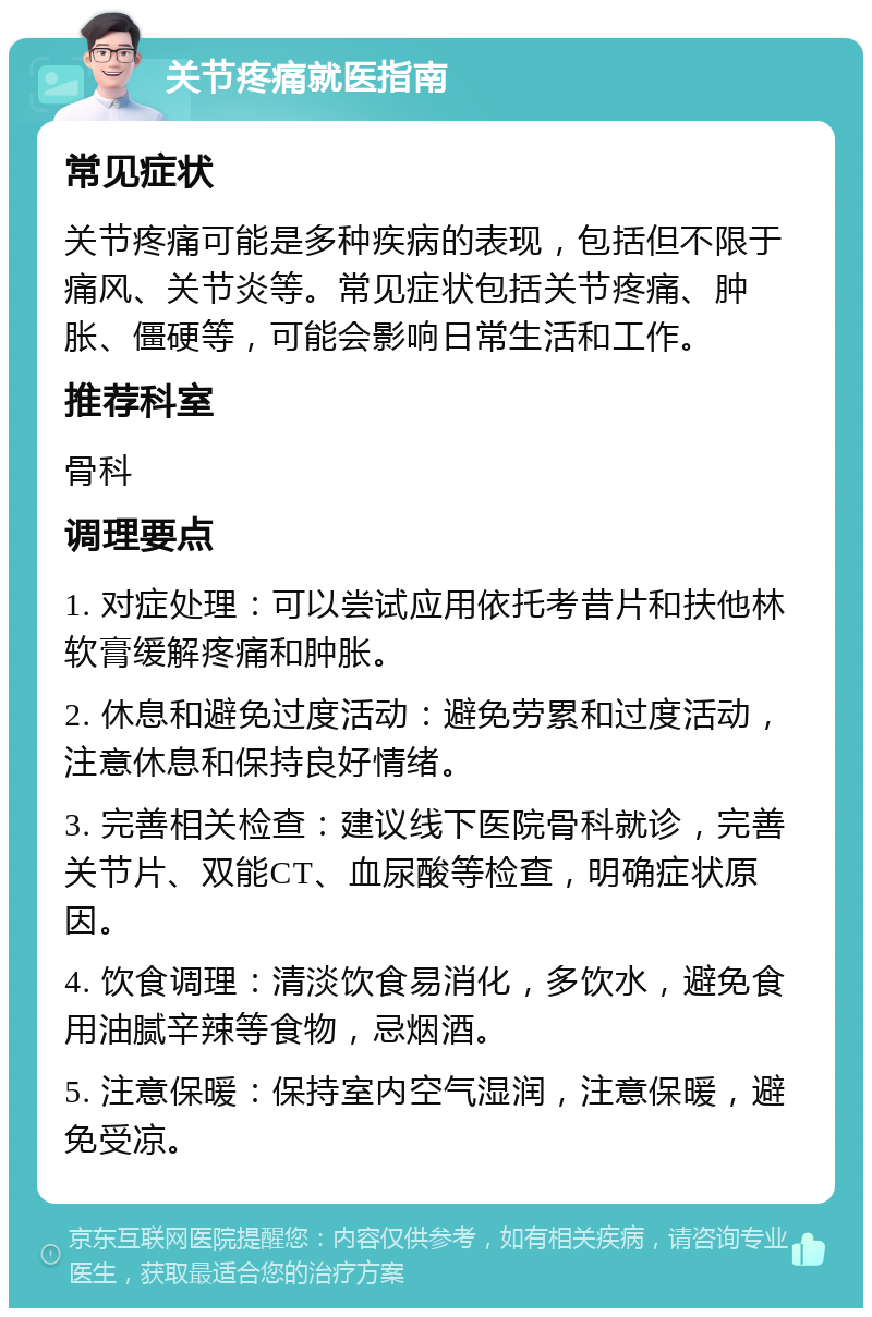 关节疼痛就医指南 常见症状 关节疼痛可能是多种疾病的表现，包括但不限于痛风、关节炎等。常见症状包括关节疼痛、肿胀、僵硬等，可能会影响日常生活和工作。 推荐科室 骨科 调理要点 1. 对症处理：可以尝试应用依托考昔片和扶他林软膏缓解疼痛和肿胀。 2. 休息和避免过度活动：避免劳累和过度活动，注意休息和保持良好情绪。 3. 完善相关检查：建议线下医院骨科就诊，完善关节片、双能CT、血尿酸等检查，明确症状原因。 4. 饮食调理：清淡饮食易消化，多饮水，避免食用油腻辛辣等食物，忌烟酒。 5. 注意保暖：保持室内空气湿润，注意保暖，避免受凉。