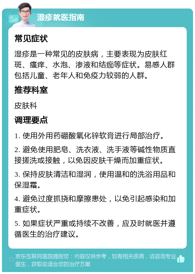 湿疹就医指南 常见症状 湿疹是一种常见的皮肤病，主要表现为皮肤红斑、瘙痒、水泡、渗液和结痂等症状。易感人群包括儿童、老年人和免疫力较弱的人群。 推荐科室 皮肤科 调理要点 1. 使用外用药硼酸氧化锌软膏进行局部治疗。 2. 避免使用肥皂、洗衣液、洗手液等碱性物质直接搓洗或接触，以免因皮肤干燥而加重症状。 3. 保持皮肤清洁和湿润，使用温和的洗浴用品和保湿霜。 4. 避免过度抓挠和摩擦患处，以免引起感染和加重症状。 5. 如果症状严重或持续不改善，应及时就医并遵循医生的治疗建议。