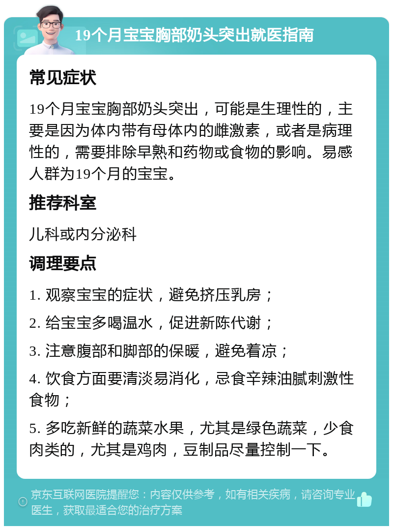 19个月宝宝胸部奶头突出就医指南 常见症状 19个月宝宝胸部奶头突出，可能是生理性的，主要是因为体内带有母体内的雌激素，或者是病理性的，需要排除早熟和药物或食物的影响。易感人群为19个月的宝宝。 推荐科室 儿科或内分泌科 调理要点 1. 观察宝宝的症状，避免挤压乳房； 2. 给宝宝多喝温水，促进新陈代谢； 3. 注意腹部和脚部的保暖，避免着凉； 4. 饮食方面要清淡易消化，忌食辛辣油腻刺激性食物； 5. 多吃新鲜的蔬菜水果，尤其是绿色蔬菜，少食肉类的，尤其是鸡肉，豆制品尽量控制一下。