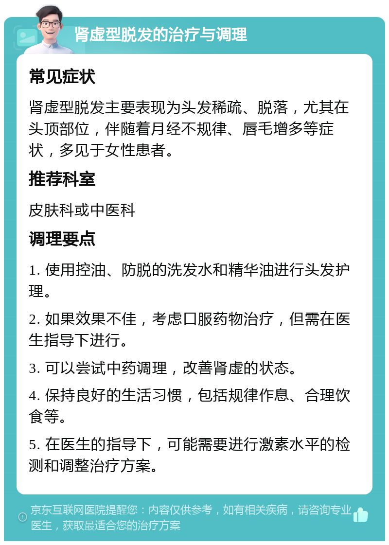 肾虚型脱发的治疗与调理 常见症状 肾虚型脱发主要表现为头发稀疏、脱落，尤其在头顶部位，伴随着月经不规律、唇毛增多等症状，多见于女性患者。 推荐科室 皮肤科或中医科 调理要点 1. 使用控油、防脱的洗发水和精华油进行头发护理。 2. 如果效果不佳，考虑口服药物治疗，但需在医生指导下进行。 3. 可以尝试中药调理，改善肾虚的状态。 4. 保持良好的生活习惯，包括规律作息、合理饮食等。 5. 在医生的指导下，可能需要进行激素水平的检测和调整治疗方案。