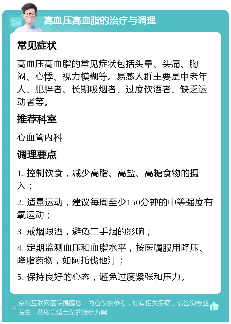 高血压高血脂的治疗与调理 常见症状 高血压高血脂的常见症状包括头晕、头痛、胸闷、心悸、视力模糊等。易感人群主要是中老年人、肥胖者、长期吸烟者、过度饮酒者、缺乏运动者等。 推荐科室 心血管内科 调理要点 1. 控制饮食，减少高脂、高盐、高糖食物的摄入； 2. 适量运动，建议每周至少150分钟的中等强度有氧运动； 3. 戒烟限酒，避免二手烟的影响； 4. 定期监测血压和血脂水平，按医嘱服用降压、降脂药物，如阿托伐他汀； 5. 保持良好的心态，避免过度紧张和压力。