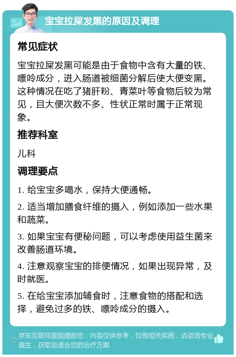 宝宝拉屎发黑的原因及调理 常见症状 宝宝拉屎发黑可能是由于食物中含有大量的铁、嘌呤成分，进入肠道被细菌分解后使大便变黑。这种情况在吃了猪肝粉、青菜叶等食物后较为常见，且大便次数不多、性状正常时属于正常现象。 推荐科室 儿科 调理要点 1. 给宝宝多喝水，保持大便通畅。 2. 适当增加膳食纤维的摄入，例如添加一些水果和蔬菜。 3. 如果宝宝有便秘问题，可以考虑使用益生菌来改善肠道环境。 4. 注意观察宝宝的排便情况，如果出现异常，及时就医。 5. 在给宝宝添加辅食时，注意食物的搭配和选择，避免过多的铁、嘌呤成分的摄入。