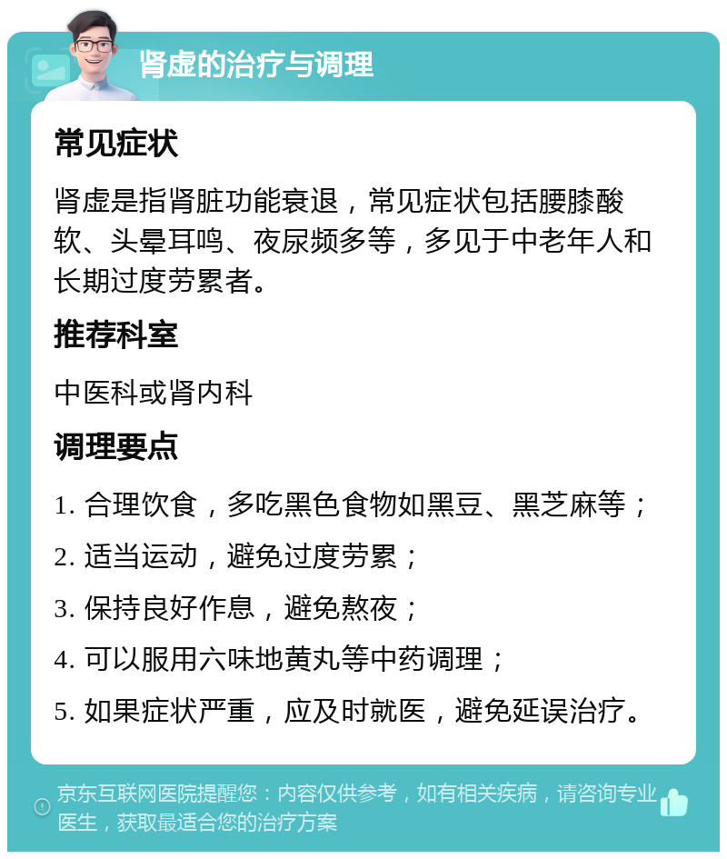 肾虚的治疗与调理 常见症状 肾虚是指肾脏功能衰退，常见症状包括腰膝酸软、头晕耳鸣、夜尿频多等，多见于中老年人和长期过度劳累者。 推荐科室 中医科或肾内科 调理要点 1. 合理饮食，多吃黑色食物如黑豆、黑芝麻等； 2. 适当运动，避免过度劳累； 3. 保持良好作息，避免熬夜； 4. 可以服用六味地黄丸等中药调理； 5. 如果症状严重，应及时就医，避免延误治疗。