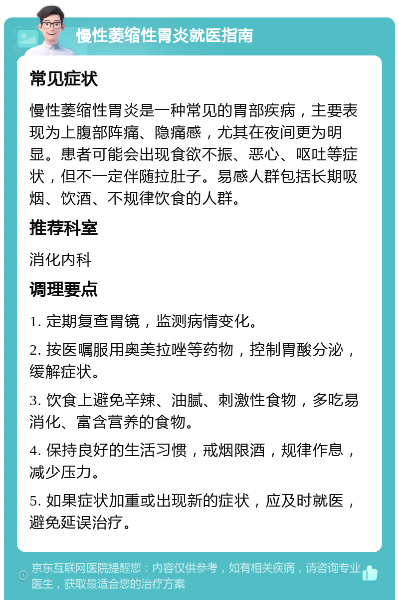 慢性萎缩性胃炎就医指南 常见症状 慢性萎缩性胃炎是一种常见的胃部疾病，主要表现为上腹部阵痛、隐痛感，尤其在夜间更为明显。患者可能会出现食欲不振、恶心、呕吐等症状，但不一定伴随拉肚子。易感人群包括长期吸烟、饮酒、不规律饮食的人群。 推荐科室 消化内科 调理要点 1. 定期复查胃镜，监测病情变化。 2. 按医嘱服用奥美拉唑等药物，控制胃酸分泌，缓解症状。 3. 饮食上避免辛辣、油腻、刺激性食物，多吃易消化、富含营养的食物。 4. 保持良好的生活习惯，戒烟限酒，规律作息，减少压力。 5. 如果症状加重或出现新的症状，应及时就医，避免延误治疗。