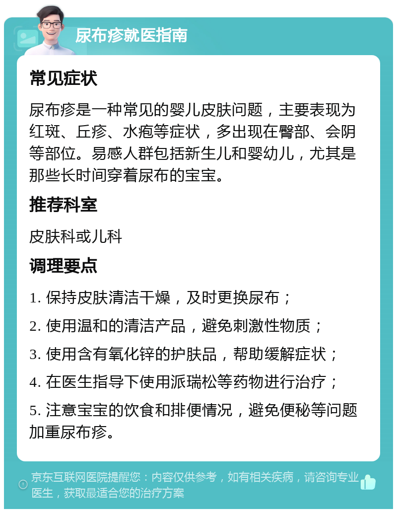 尿布疹就医指南 常见症状 尿布疹是一种常见的婴儿皮肤问题，主要表现为红斑、丘疹、水疱等症状，多出现在臀部、会阴等部位。易感人群包括新生儿和婴幼儿，尤其是那些长时间穿着尿布的宝宝。 推荐科室 皮肤科或儿科 调理要点 1. 保持皮肤清洁干燥，及时更换尿布； 2. 使用温和的清洁产品，避免刺激性物质； 3. 使用含有氧化锌的护肤品，帮助缓解症状； 4. 在医生指导下使用派瑞松等药物进行治疗； 5. 注意宝宝的饮食和排便情况，避免便秘等问题加重尿布疹。