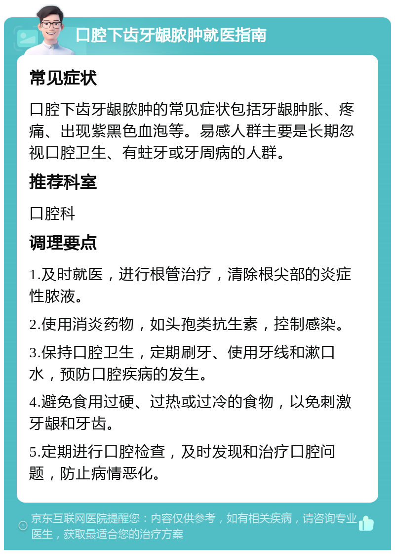 口腔下齿牙龈脓肿就医指南 常见症状 口腔下齿牙龈脓肿的常见症状包括牙龈肿胀、疼痛、出现紫黑色血泡等。易感人群主要是长期忽视口腔卫生、有蛀牙或牙周病的人群。 推荐科室 口腔科 调理要点 1.及时就医，进行根管治疗，清除根尖部的炎症性脓液。 2.使用消炎药物，如头孢类抗生素，控制感染。 3.保持口腔卫生，定期刷牙、使用牙线和漱口水，预防口腔疾病的发生。 4.避免食用过硬、过热或过冷的食物，以免刺激牙龈和牙齿。 5.定期进行口腔检查，及时发现和治疗口腔问题，防止病情恶化。