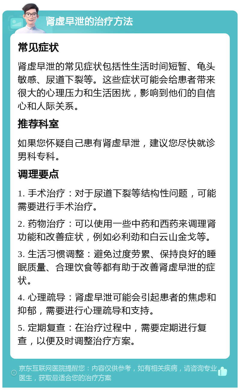 肾虚早泄的治疗方法 常见症状 肾虚早泄的常见症状包括性生活时间短暂、龟头敏感、尿道下裂等。这些症状可能会给患者带来很大的心理压力和生活困扰，影响到他们的自信心和人际关系。 推荐科室 如果您怀疑自己患有肾虚早泄，建议您尽快就诊男科专科。 调理要点 1. 手术治疗：对于尿道下裂等结构性问题，可能需要进行手术治疗。 2. 药物治疗：可以使用一些中药和西药来调理肾功能和改善症状，例如必利劲和白云山金戈等。 3. 生活习惯调整：避免过度劳累、保持良好的睡眠质量、合理饮食等都有助于改善肾虚早泄的症状。 4. 心理疏导：肾虚早泄可能会引起患者的焦虑和抑郁，需要进行心理疏导和支持。 5. 定期复查：在治疗过程中，需要定期进行复查，以便及时调整治疗方案。