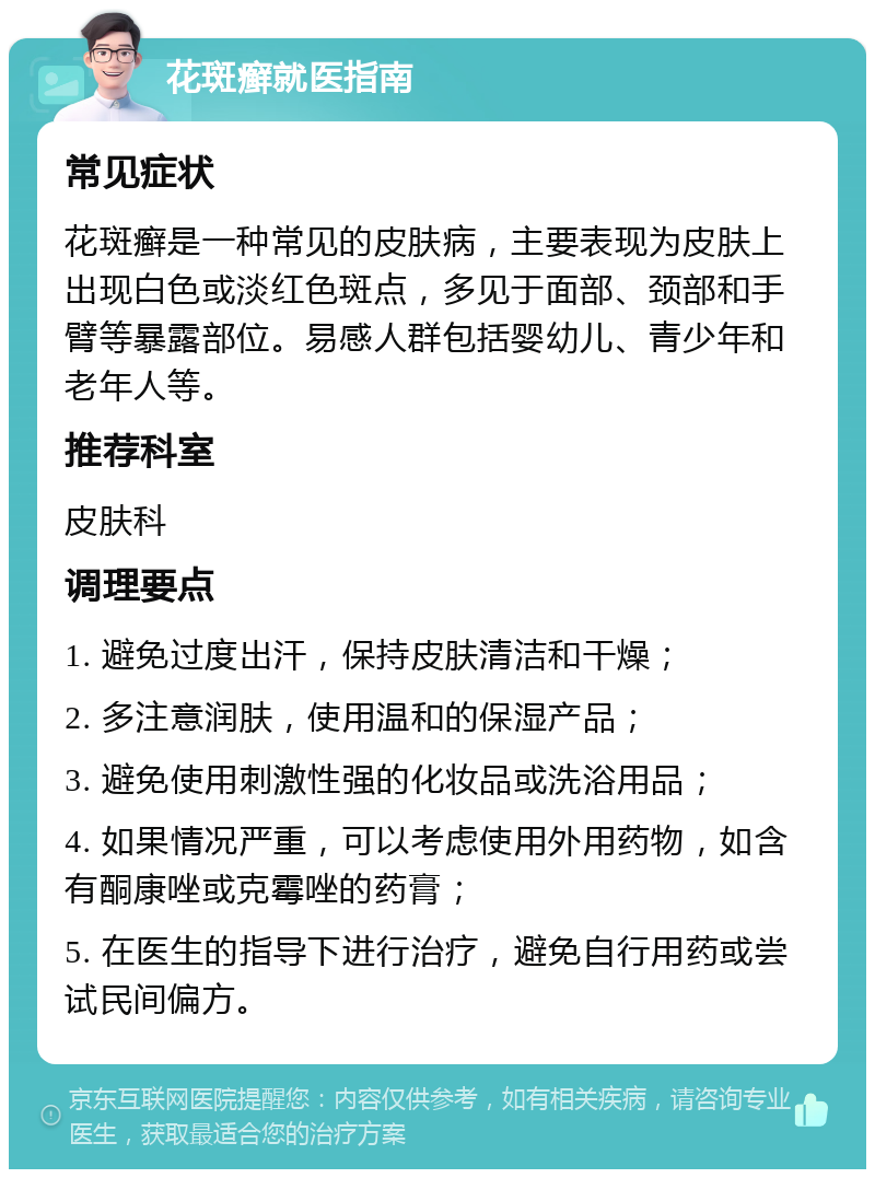 花斑癣就医指南 常见症状 花斑癣是一种常见的皮肤病，主要表现为皮肤上出现白色或淡红色斑点，多见于面部、颈部和手臂等暴露部位。易感人群包括婴幼儿、青少年和老年人等。 推荐科室 皮肤科 调理要点 1. 避免过度出汗，保持皮肤清洁和干燥； 2. 多注意润肤，使用温和的保湿产品； 3. 避免使用刺激性强的化妆品或洗浴用品； 4. 如果情况严重，可以考虑使用外用药物，如含有酮康唑或克霉唑的药膏； 5. 在医生的指导下进行治疗，避免自行用药或尝试民间偏方。