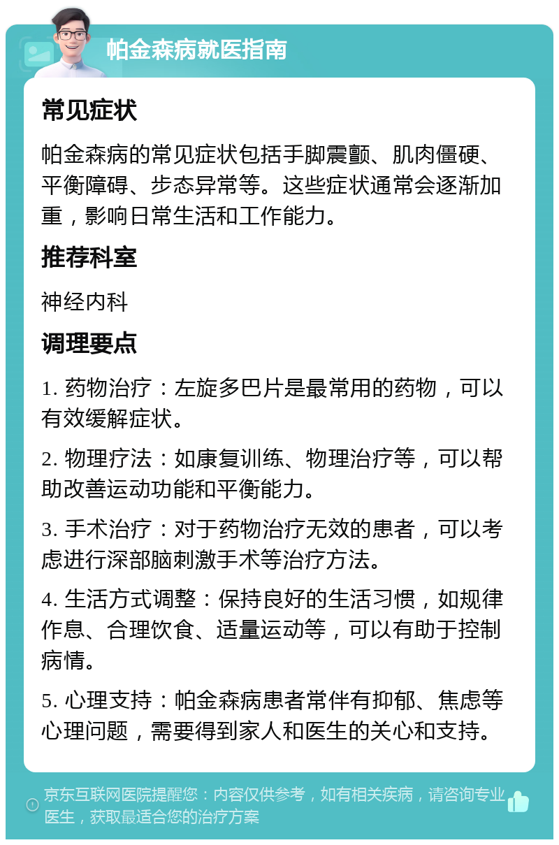 帕金森病就医指南 常见症状 帕金森病的常见症状包括手脚震颤、肌肉僵硬、平衡障碍、步态异常等。这些症状通常会逐渐加重，影响日常生活和工作能力。 推荐科室 神经内科 调理要点 1. 药物治疗：左旋多巴片是最常用的药物，可以有效缓解症状。 2. 物理疗法：如康复训练、物理治疗等，可以帮助改善运动功能和平衡能力。 3. 手术治疗：对于药物治疗无效的患者，可以考虑进行深部脑刺激手术等治疗方法。 4. 生活方式调整：保持良好的生活习惯，如规律作息、合理饮食、适量运动等，可以有助于控制病情。 5. 心理支持：帕金森病患者常伴有抑郁、焦虑等心理问题，需要得到家人和医生的关心和支持。