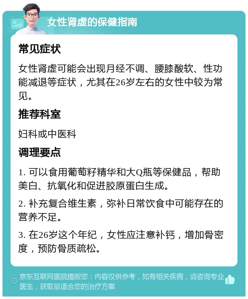 女性肾虚的保健指南 常见症状 女性肾虚可能会出现月经不调、腰膝酸软、性功能减退等症状，尤其在26岁左右的女性中较为常见。 推荐科室 妇科或中医科 调理要点 1. 可以食用葡萄籽精华和大Q瓶等保健品，帮助美白、抗氧化和促进胶原蛋白生成。 2. 补充复合维生素，弥补日常饮食中可能存在的营养不足。 3. 在26岁这个年纪，女性应注意补钙，增加骨密度，预防骨质疏松。