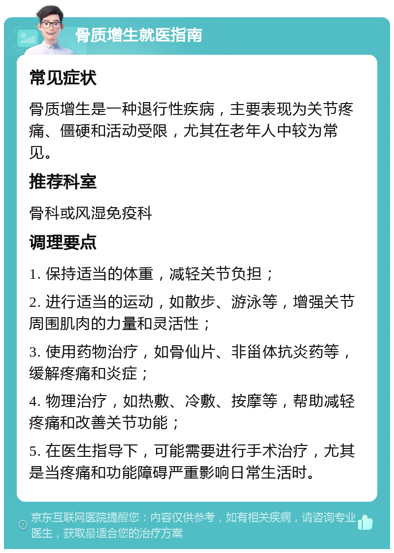 骨质增生就医指南 常见症状 骨质增生是一种退行性疾病，主要表现为关节疼痛、僵硬和活动受限，尤其在老年人中较为常见。 推荐科室 骨科或风湿免疫科 调理要点 1. 保持适当的体重，减轻关节负担； 2. 进行适当的运动，如散步、游泳等，增强关节周围肌肉的力量和灵活性； 3. 使用药物治疗，如骨仙片、非甾体抗炎药等，缓解疼痛和炎症； 4. 物理治疗，如热敷、冷敷、按摩等，帮助减轻疼痛和改善关节功能； 5. 在医生指导下，可能需要进行手术治疗，尤其是当疼痛和功能障碍严重影响日常生活时。