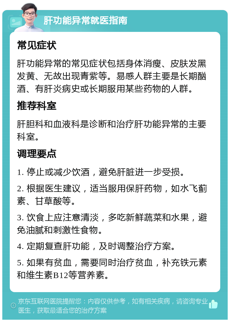 肝功能异常就医指南 常见症状 肝功能异常的常见症状包括身体消瘦、皮肤发黑发黄、无故出现青紫等。易感人群主要是长期酗酒、有肝炎病史或长期服用某些药物的人群。 推荐科室 肝胆科和血液科是诊断和治疗肝功能异常的主要科室。 调理要点 1. 停止或减少饮酒，避免肝脏进一步受损。 2. 根据医生建议，适当服用保肝药物，如水飞蓟素、甘草酸等。 3. 饮食上应注意清淡，多吃新鲜蔬菜和水果，避免油腻和刺激性食物。 4. 定期复查肝功能，及时调整治疗方案。 5. 如果有贫血，需要同时治疗贫血，补充铁元素和维生素B12等营养素。