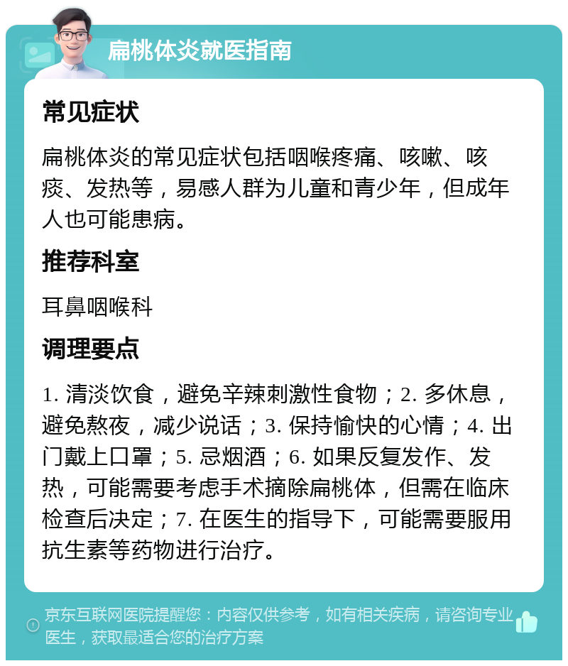 扁桃体炎就医指南 常见症状 扁桃体炎的常见症状包括咽喉疼痛、咳嗽、咳痰、发热等，易感人群为儿童和青少年，但成年人也可能患病。 推荐科室 耳鼻咽喉科 调理要点 1. 清淡饮食，避免辛辣刺激性食物；2. 多休息，避免熬夜，减少说话；3. 保持愉快的心情；4. 出门戴上口罩；5. 忌烟酒；6. 如果反复发作、发热，可能需要考虑手术摘除扁桃体，但需在临床检查后决定；7. 在医生的指导下，可能需要服用抗生素等药物进行治疗。