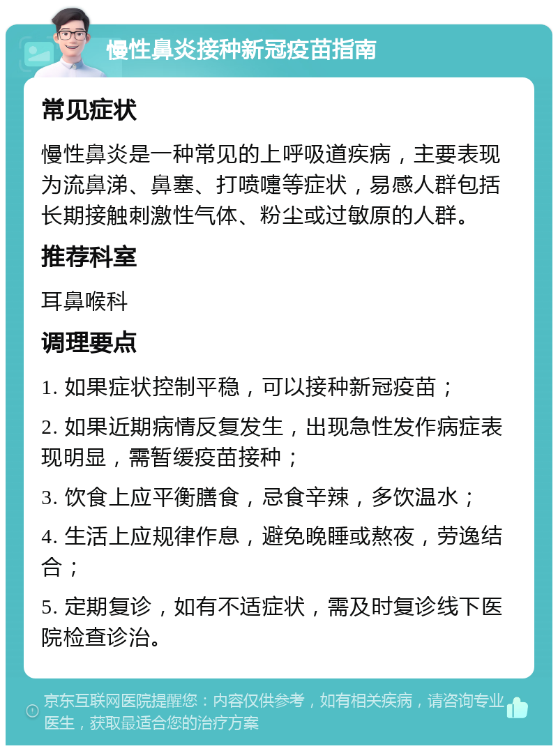 慢性鼻炎接种新冠疫苗指南 常见症状 慢性鼻炎是一种常见的上呼吸道疾病，主要表现为流鼻涕、鼻塞、打喷嚏等症状，易感人群包括长期接触刺激性气体、粉尘或过敏原的人群。 推荐科室 耳鼻喉科 调理要点 1. 如果症状控制平稳，可以接种新冠疫苗； 2. 如果近期病情反复发生，出现急性发作病症表现明显，需暂缓疫苗接种； 3. 饮食上应平衡膳食，忌食辛辣，多饮温水； 4. 生活上应规律作息，避免晚睡或熬夜，劳逸结合； 5. 定期复诊，如有不适症状，需及时复诊线下医院检查诊治。