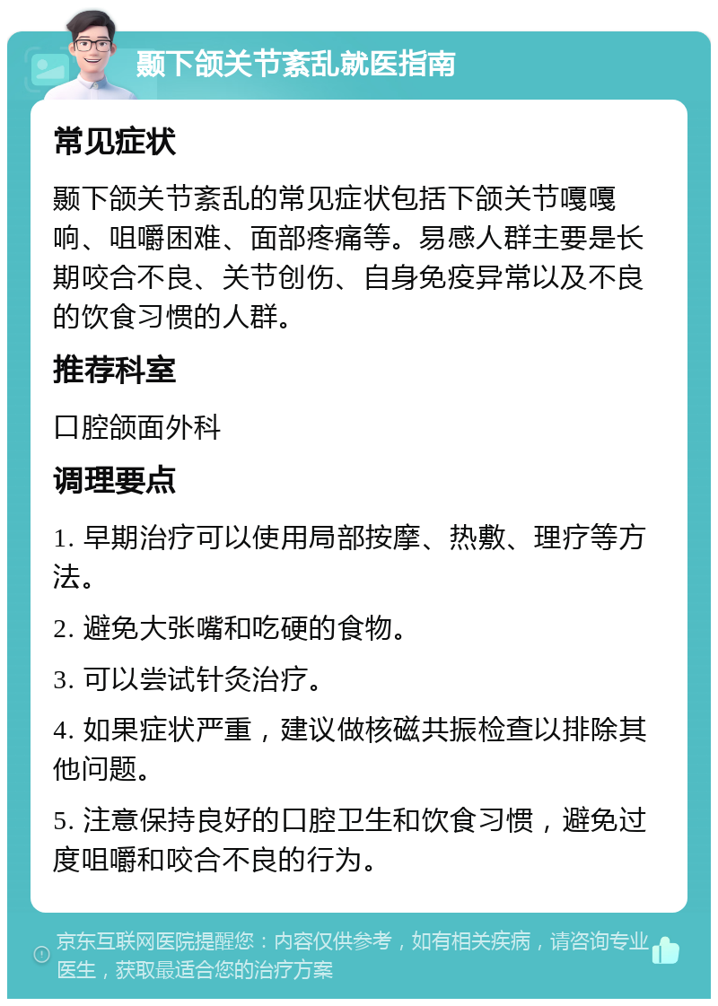 颞下颌关节紊乱就医指南 常见症状 颞下颌关节紊乱的常见症状包括下颌关节嘎嘎响、咀嚼困难、面部疼痛等。易感人群主要是长期咬合不良、关节创伤、自身免疫异常以及不良的饮食习惯的人群。 推荐科室 口腔颌面外科 调理要点 1. 早期治疗可以使用局部按摩、热敷、理疗等方法。 2. 避免大张嘴和吃硬的食物。 3. 可以尝试针灸治疗。 4. 如果症状严重，建议做核磁共振检查以排除其他问题。 5. 注意保持良好的口腔卫生和饮食习惯，避免过度咀嚼和咬合不良的行为。