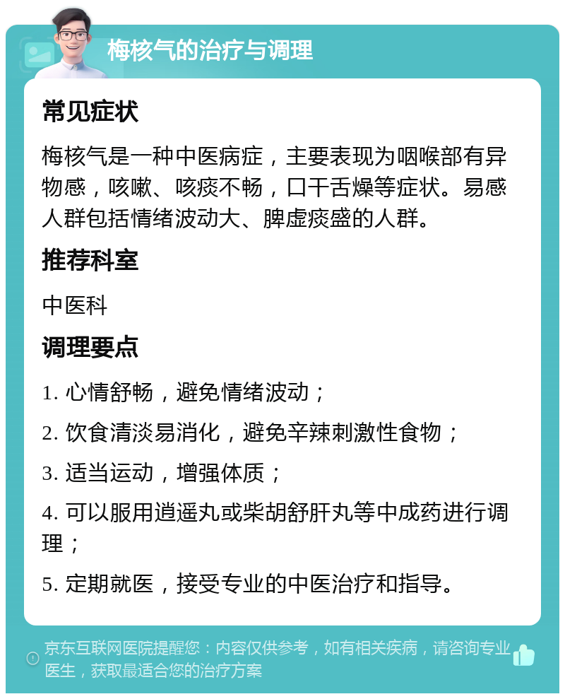 梅核气的治疗与调理 常见症状 梅核气是一种中医病症，主要表现为咽喉部有异物感，咳嗽、咳痰不畅，口干舌燥等症状。易感人群包括情绪波动大、脾虚痰盛的人群。 推荐科室 中医科 调理要点 1. 心情舒畅，避免情绪波动； 2. 饮食清淡易消化，避免辛辣刺激性食物； 3. 适当运动，增强体质； 4. 可以服用逍遥丸或柴胡舒肝丸等中成药进行调理； 5. 定期就医，接受专业的中医治疗和指导。