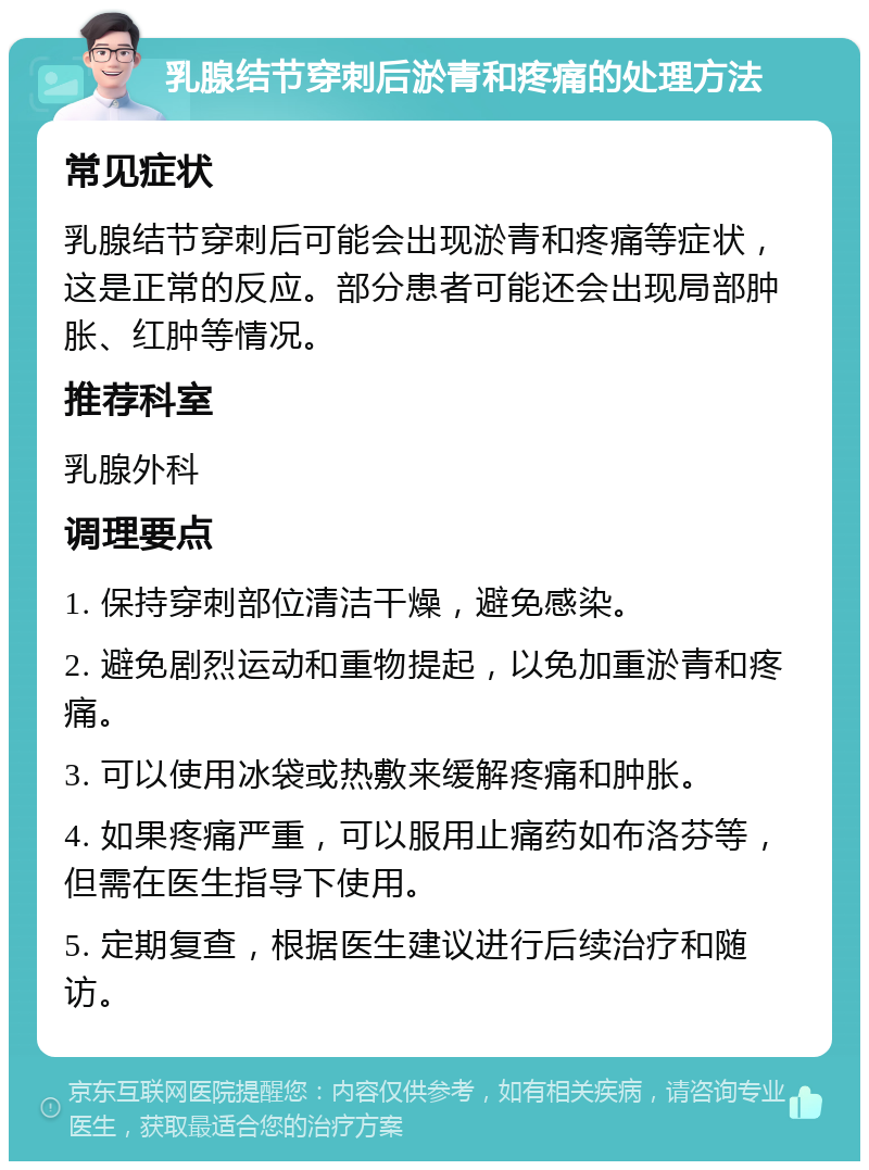 乳腺结节穿刺后淤青和疼痛的处理方法 常见症状 乳腺结节穿刺后可能会出现淤青和疼痛等症状，这是正常的反应。部分患者可能还会出现局部肿胀、红肿等情况。 推荐科室 乳腺外科 调理要点 1. 保持穿刺部位清洁干燥，避免感染。 2. 避免剧烈运动和重物提起，以免加重淤青和疼痛。 3. 可以使用冰袋或热敷来缓解疼痛和肿胀。 4. 如果疼痛严重，可以服用止痛药如布洛芬等，但需在医生指导下使用。 5. 定期复查，根据医生建议进行后续治疗和随访。