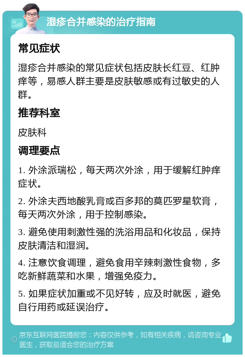 湿疹合并感染的治疗指南 常见症状 湿疹合并感染的常见症状包括皮肤长红豆、红肿痒等，易感人群主要是皮肤敏感或有过敏史的人群。 推荐科室 皮肤科 调理要点 1. 外涂派瑞松，每天两次外涂，用于缓解红肿痒症状。 2. 外涂夫西地酸乳膏或百多邦的莫匹罗星软膏，每天两次外涂，用于控制感染。 3. 避免使用刺激性强的洗浴用品和化妆品，保持皮肤清洁和湿润。 4. 注意饮食调理，避免食用辛辣刺激性食物，多吃新鲜蔬菜和水果，增强免疫力。 5. 如果症状加重或不见好转，应及时就医，避免自行用药或延误治疗。