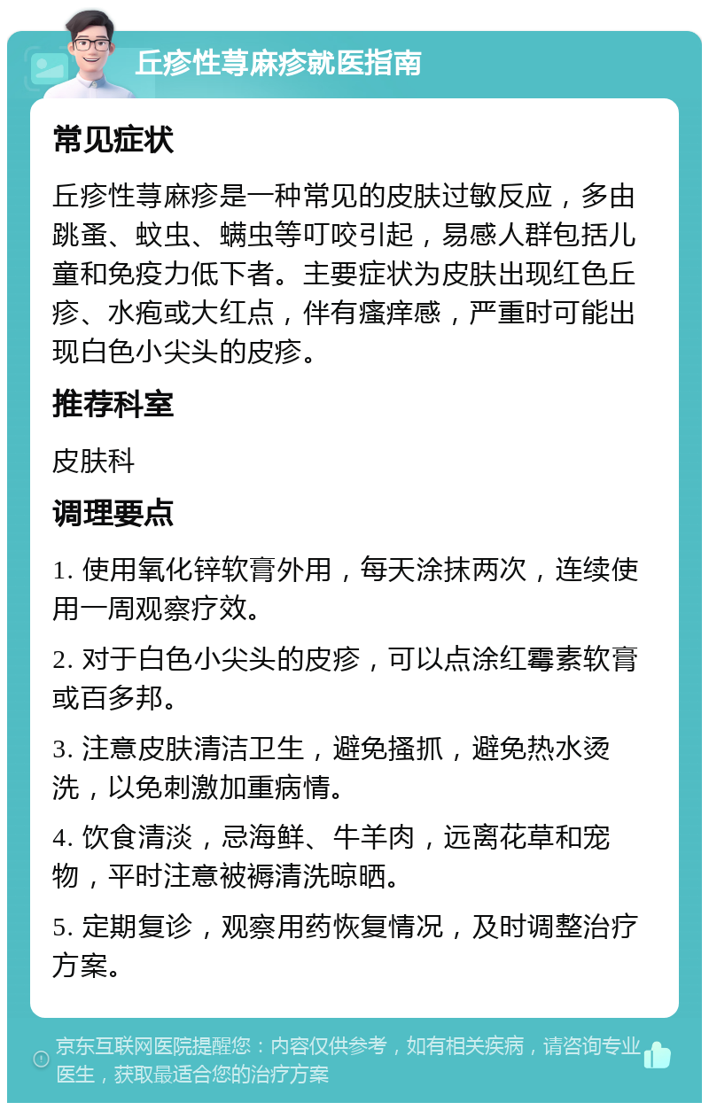 丘疹性荨麻疹就医指南 常见症状 丘疹性荨麻疹是一种常见的皮肤过敏反应，多由跳蚤、蚊虫、螨虫等叮咬引起，易感人群包括儿童和免疫力低下者。主要症状为皮肤出现红色丘疹、水疱或大红点，伴有瘙痒感，严重时可能出现白色小尖头的皮疹。 推荐科室 皮肤科 调理要点 1. 使用氧化锌软膏外用，每天涂抹两次，连续使用一周观察疗效。 2. 对于白色小尖头的皮疹，可以点涂红霉素软膏或百多邦。 3. 注意皮肤清洁卫生，避免搔抓，避免热水烫洗，以免刺激加重病情。 4. 饮食清淡，忌海鲜、牛羊肉，远离花草和宠物，平时注意被褥清洗晾晒。 5. 定期复诊，观察用药恢复情况，及时调整治疗方案。