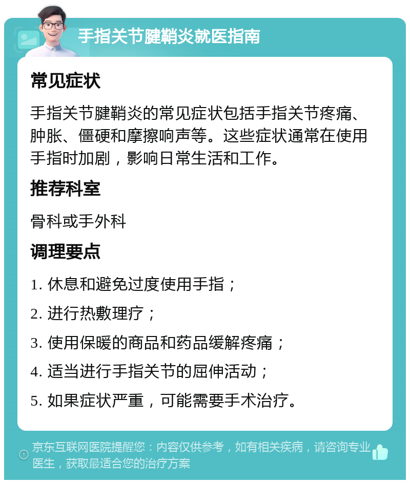 手指关节腱鞘炎就医指南 常见症状 手指关节腱鞘炎的常见症状包括手指关节疼痛、肿胀、僵硬和摩擦响声等。这些症状通常在使用手指时加剧，影响日常生活和工作。 推荐科室 骨科或手外科 调理要点 1. 休息和避免过度使用手指； 2. 进行热敷理疗； 3. 使用保暖的商品和药品缓解疼痛； 4. 适当进行手指关节的屈伸活动； 5. 如果症状严重，可能需要手术治疗。