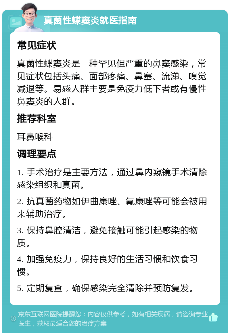 真菌性蝶窦炎就医指南 常见症状 真菌性蝶窦炎是一种罕见但严重的鼻窦感染，常见症状包括头痛、面部疼痛、鼻塞、流涕、嗅觉减退等。易感人群主要是免疫力低下者或有慢性鼻窦炎的人群。 推荐科室 耳鼻喉科 调理要点 1. 手术治疗是主要方法，通过鼻内窥镜手术清除感染组织和真菌。 2. 抗真菌药物如伊曲康唑、氟康唑等可能会被用来辅助治疗。 3. 保持鼻腔清洁，避免接触可能引起感染的物质。 4. 加强免疫力，保持良好的生活习惯和饮食习惯。 5. 定期复查，确保感染完全清除并预防复发。