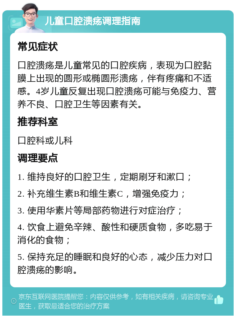 儿童口腔溃疡调理指南 常见症状 口腔溃疡是儿童常见的口腔疾病，表现为口腔黏膜上出现的圆形或椭圆形溃疡，伴有疼痛和不适感。4岁儿童反复出现口腔溃疡可能与免疫力、营养不良、口腔卫生等因素有关。 推荐科室 口腔科或儿科 调理要点 1. 维持良好的口腔卫生，定期刷牙和漱口； 2. 补充维生素B和维生素C，增强免疫力； 3. 使用华素片等局部药物进行对症治疗； 4. 饮食上避免辛辣、酸性和硬质食物，多吃易于消化的食物； 5. 保持充足的睡眠和良好的心态，减少压力对口腔溃疡的影响。