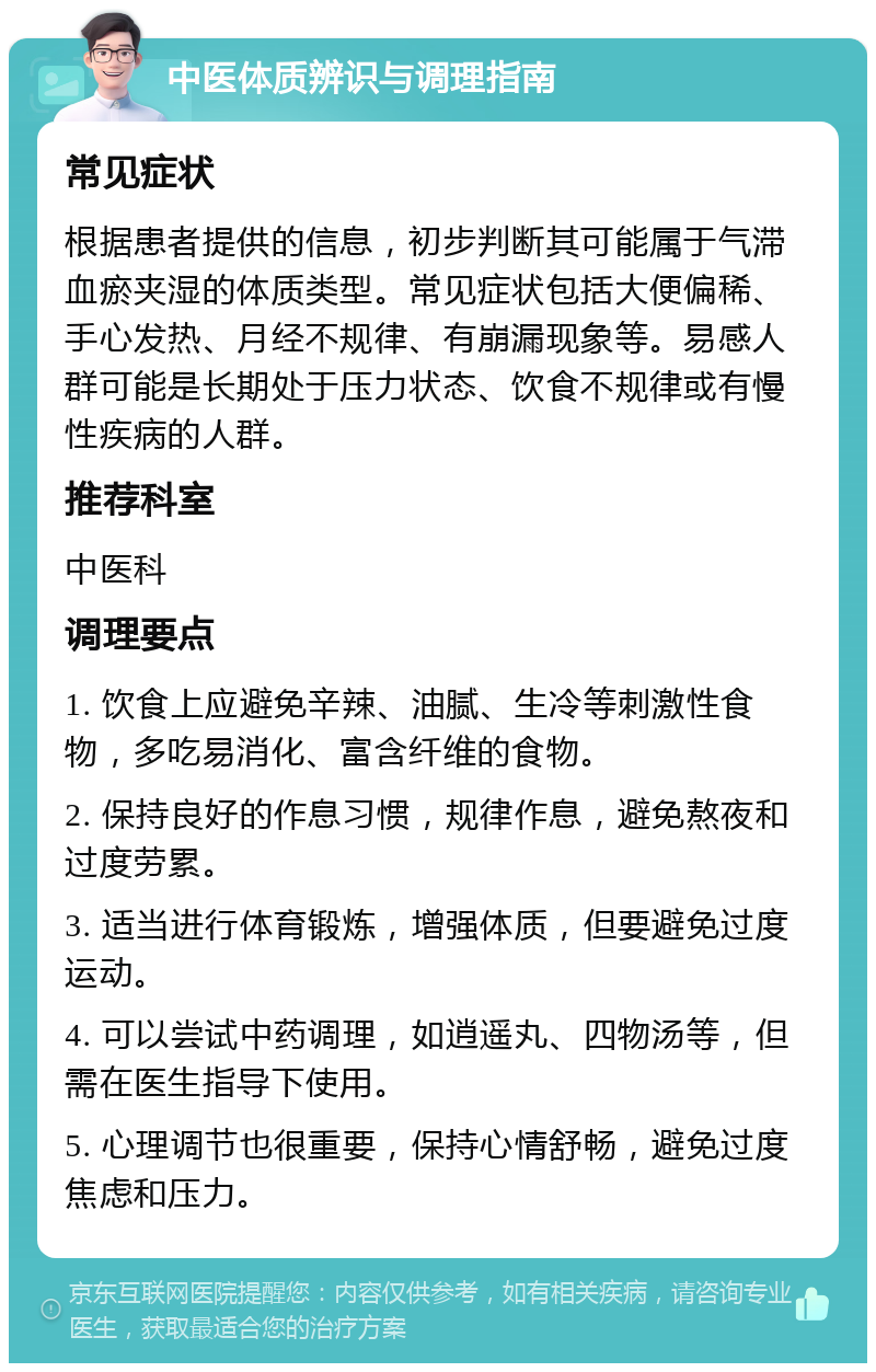 中医体质辨识与调理指南 常见症状 根据患者提供的信息，初步判断其可能属于气滞血瘀夹湿的体质类型。常见症状包括大便偏稀、手心发热、月经不规律、有崩漏现象等。易感人群可能是长期处于压力状态、饮食不规律或有慢性疾病的人群。 推荐科室 中医科 调理要点 1. 饮食上应避免辛辣、油腻、生冷等刺激性食物，多吃易消化、富含纤维的食物。 2. 保持良好的作息习惯，规律作息，避免熬夜和过度劳累。 3. 适当进行体育锻炼，增强体质，但要避免过度运动。 4. 可以尝试中药调理，如逍遥丸、四物汤等，但需在医生指导下使用。 5. 心理调节也很重要，保持心情舒畅，避免过度焦虑和压力。