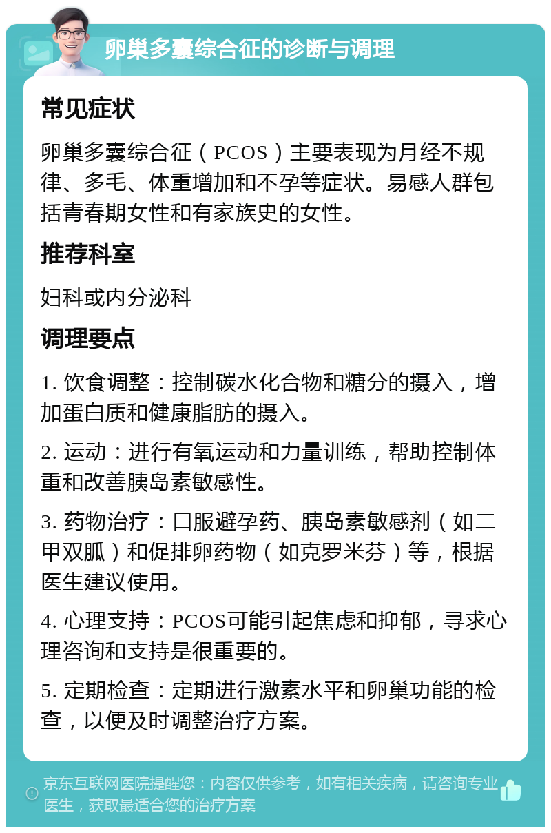 卵巢多囊综合征的诊断与调理 常见症状 卵巢多囊综合征（PCOS）主要表现为月经不规律、多毛、体重增加和不孕等症状。易感人群包括青春期女性和有家族史的女性。 推荐科室 妇科或内分泌科 调理要点 1. 饮食调整：控制碳水化合物和糖分的摄入，增加蛋白质和健康脂肪的摄入。 2. 运动：进行有氧运动和力量训练，帮助控制体重和改善胰岛素敏感性。 3. 药物治疗：口服避孕药、胰岛素敏感剂（如二甲双胍）和促排卵药物（如克罗米芬）等，根据医生建议使用。 4. 心理支持：PCOS可能引起焦虑和抑郁，寻求心理咨询和支持是很重要的。 5. 定期检查：定期进行激素水平和卵巢功能的检查，以便及时调整治疗方案。