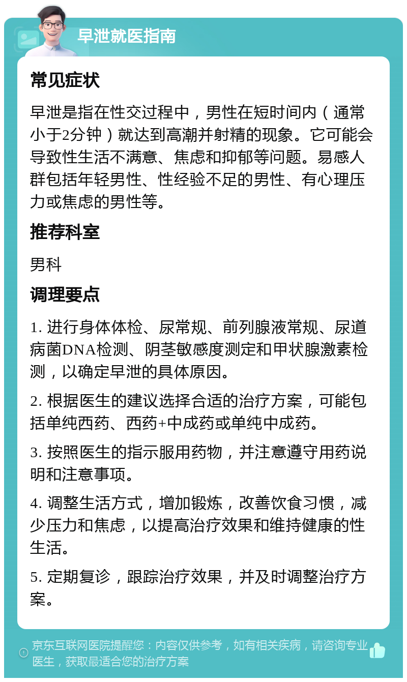 早泄就医指南 常见症状 早泄是指在性交过程中，男性在短时间内（通常小于2分钟）就达到高潮并射精的现象。它可能会导致性生活不满意、焦虑和抑郁等问题。易感人群包括年轻男性、性经验不足的男性、有心理压力或焦虑的男性等。 推荐科室 男科 调理要点 1. 进行身体体检、尿常规、前列腺液常规、尿道病菌DNA检测、阴茎敏感度测定和甲状腺激素检测，以确定早泄的具体原因。 2. 根据医生的建议选择合适的治疗方案，可能包括单纯西药、西药+中成药或单纯中成药。 3. 按照医生的指示服用药物，并注意遵守用药说明和注意事项。 4. 调整生活方式，增加锻炼，改善饮食习惯，减少压力和焦虑，以提高治疗效果和维持健康的性生活。 5. 定期复诊，跟踪治疗效果，并及时调整治疗方案。