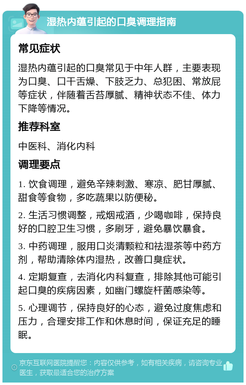 湿热内蕴引起的口臭调理指南 常见症状 湿热内蕴引起的口臭常见于中年人群，主要表现为口臭、口干舌燥、下肢乏力、总犯困、常放屁等症状，伴随着舌苔厚腻、精神状态不佳、体力下降等情况。 推荐科室 中医科、消化内科 调理要点 1. 饮食调理，避免辛辣刺激、寒凉、肥甘厚腻、甜食等食物，多吃蔬果以防便秘。 2. 生活习惯调整，戒烟戒酒，少喝咖啡，保持良好的口腔卫生习惯，多刷牙，避免暴饮暴食。 3. 中药调理，服用口炎清颗粒和祛湿茶等中药方剂，帮助清除体内湿热，改善口臭症状。 4. 定期复查，去消化内科复查，排除其他可能引起口臭的疾病因素，如幽门螺旋杆菌感染等。 5. 心理调节，保持良好的心态，避免过度焦虑和压力，合理安排工作和休息时间，保证充足的睡眠。