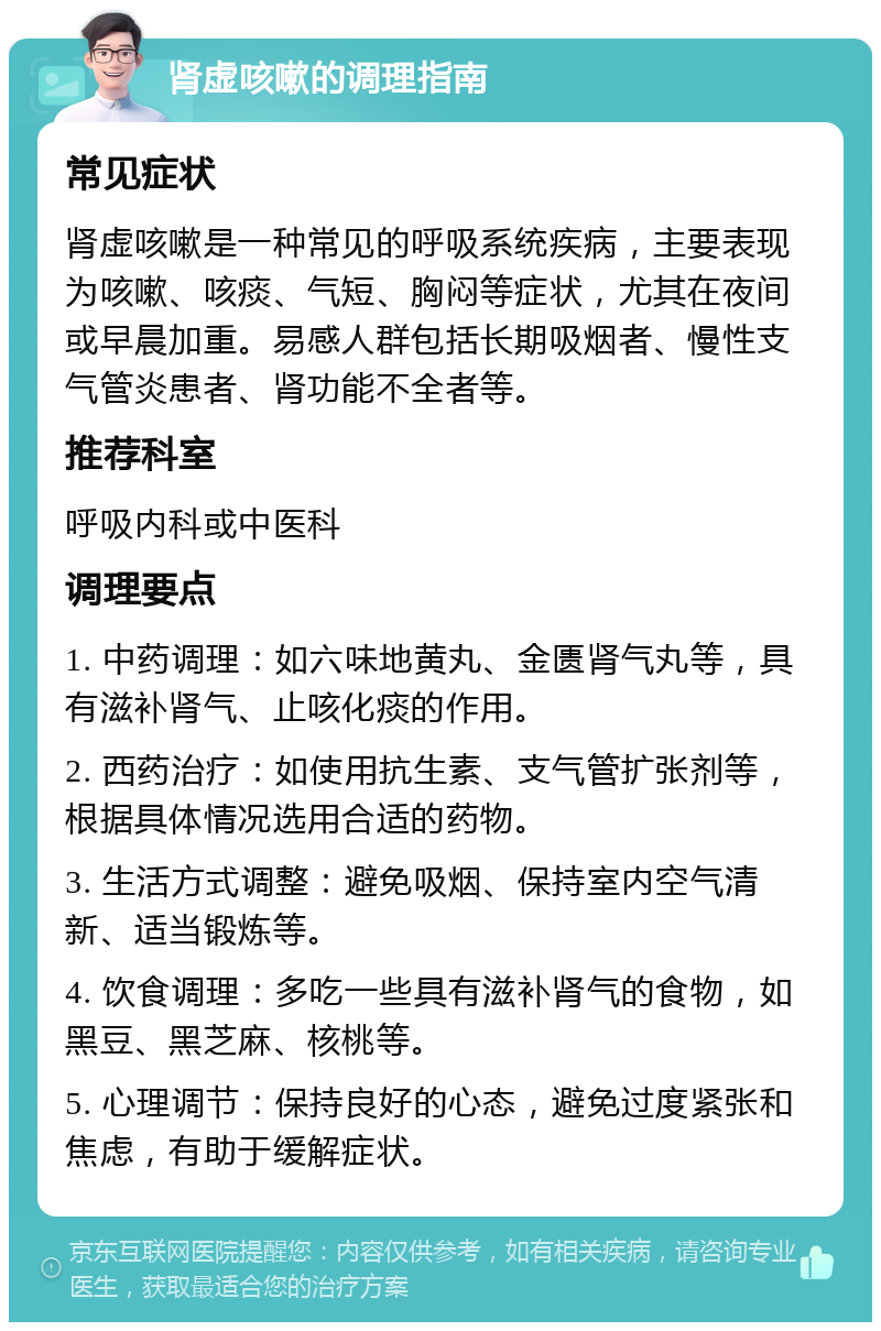 肾虚咳嗽的调理指南 常见症状 肾虚咳嗽是一种常见的呼吸系统疾病，主要表现为咳嗽、咳痰、气短、胸闷等症状，尤其在夜间或早晨加重。易感人群包括长期吸烟者、慢性支气管炎患者、肾功能不全者等。 推荐科室 呼吸内科或中医科 调理要点 1. 中药调理：如六味地黄丸、金匮肾气丸等，具有滋补肾气、止咳化痰的作用。 2. 西药治疗：如使用抗生素、支气管扩张剂等，根据具体情况选用合适的药物。 3. 生活方式调整：避免吸烟、保持室内空气清新、适当锻炼等。 4. 饮食调理：多吃一些具有滋补肾气的食物，如黑豆、黑芝麻、核桃等。 5. 心理调节：保持良好的心态，避免过度紧张和焦虑，有助于缓解症状。