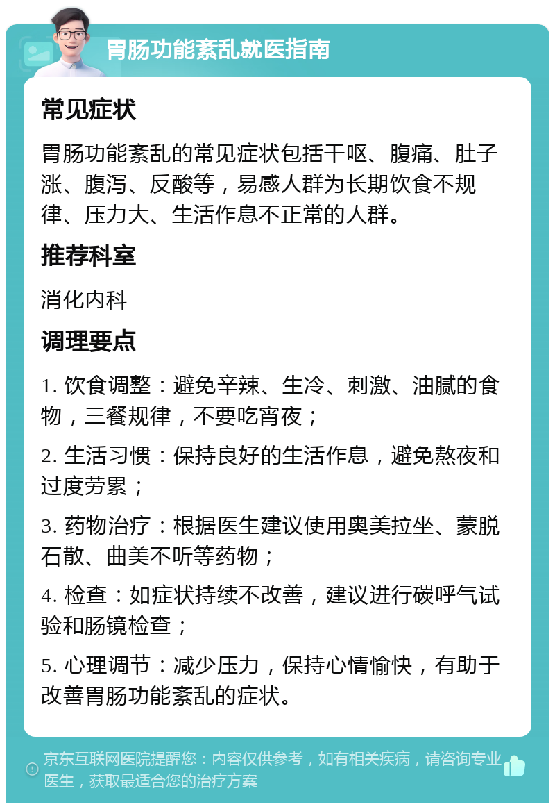 胃肠功能紊乱就医指南 常见症状 胃肠功能紊乱的常见症状包括干呕、腹痛、肚子涨、腹泻、反酸等，易感人群为长期饮食不规律、压力大、生活作息不正常的人群。 推荐科室 消化内科 调理要点 1. 饮食调整：避免辛辣、生冷、刺激、油腻的食物，三餐规律，不要吃宵夜； 2. 生活习惯：保持良好的生活作息，避免熬夜和过度劳累； 3. 药物治疗：根据医生建议使用奥美拉坐、蒙脱石散、曲美不听等药物； 4. 检查：如症状持续不改善，建议进行碳呼气试验和肠镜检查； 5. 心理调节：减少压力，保持心情愉快，有助于改善胃肠功能紊乱的症状。