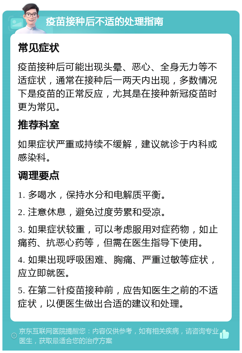 疫苗接种后不适的处理指南 常见症状 疫苗接种后可能出现头晕、恶心、全身无力等不适症状，通常在接种后一两天内出现，多数情况下是疫苗的正常反应，尤其是在接种新冠疫苗时更为常见。 推荐科室 如果症状严重或持续不缓解，建议就诊于内科或感染科。 调理要点 1. 多喝水，保持水分和电解质平衡。 2. 注意休息，避免过度劳累和受凉。 3. 如果症状较重，可以考虑服用对症药物，如止痛药、抗恶心药等，但需在医生指导下使用。 4. 如果出现呼吸困难、胸痛、严重过敏等症状，应立即就医。 5. 在第二针疫苗接种前，应告知医生之前的不适症状，以便医生做出合适的建议和处理。