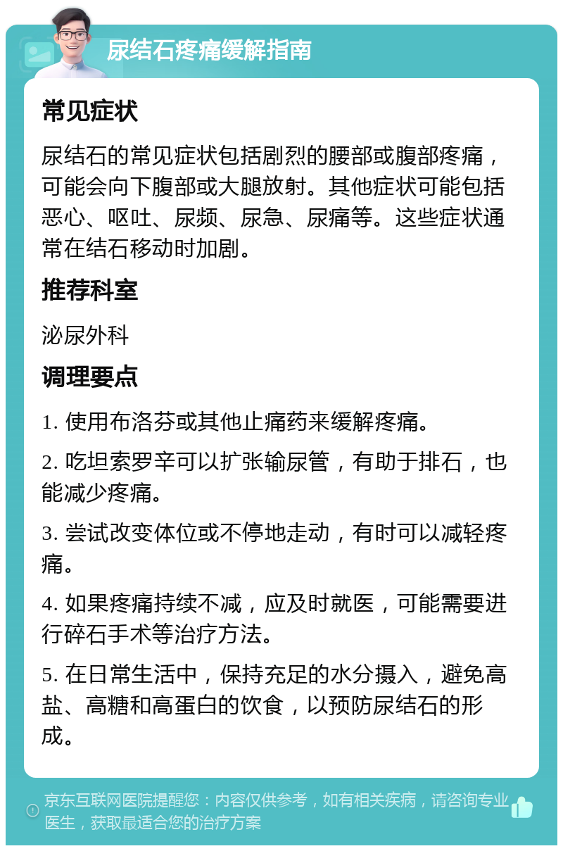 尿结石疼痛缓解指南 常见症状 尿结石的常见症状包括剧烈的腰部或腹部疼痛，可能会向下腹部或大腿放射。其他症状可能包括恶心、呕吐、尿频、尿急、尿痛等。这些症状通常在结石移动时加剧。 推荐科室 泌尿外科 调理要点 1. 使用布洛芬或其他止痛药来缓解疼痛。 2. 吃坦索罗辛可以扩张输尿管，有助于排石，也能减少疼痛。 3. 尝试改变体位或不停地走动，有时可以减轻疼痛。 4. 如果疼痛持续不减，应及时就医，可能需要进行碎石手术等治疗方法。 5. 在日常生活中，保持充足的水分摄入，避免高盐、高糖和高蛋白的饮食，以预防尿结石的形成。