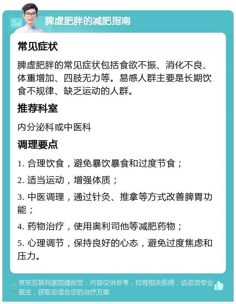 脾虚肥胖的减肥指南 常见症状 脾虚肥胖的常见症状包括食欲不振、消化不良、体重增加、四肢无力等。易感人群主要是长期饮食不规律、缺乏运动的人群。 推荐科室 内分泌科或中医科 调理要点 1. 合理饮食，避免暴饮暴食和过度节食； 2. 适当运动，增强体质； 3. 中医调理，通过针灸、推拿等方式改善脾胃功能； 4. 药物治疗，使用奥利司他等减肥药物； 5. 心理调节，保持良好的心态，避免过度焦虑和压力。