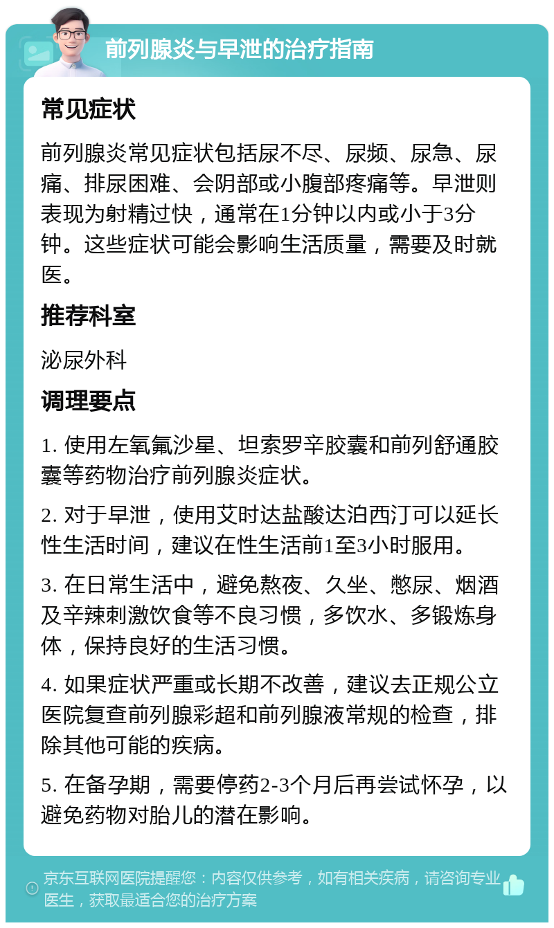 前列腺炎与早泄的治疗指南 常见症状 前列腺炎常见症状包括尿不尽、尿频、尿急、尿痛、排尿困难、会阴部或小腹部疼痛等。早泄则表现为射精过快，通常在1分钟以内或小于3分钟。这些症状可能会影响生活质量，需要及时就医。 推荐科室 泌尿外科 调理要点 1. 使用左氧氟沙星、坦索罗辛胶囊和前列舒通胶囊等药物治疗前列腺炎症状。 2. 对于早泄，使用艾时达盐酸达泊西汀可以延长性生活时间，建议在性生活前1至3小时服用。 3. 在日常生活中，避免熬夜、久坐、憋尿、烟酒及辛辣刺激饮食等不良习惯，多饮水、多锻炼身体，保持良好的生活习惯。 4. 如果症状严重或长期不改善，建议去正规公立医院复查前列腺彩超和前列腺液常规的检查，排除其他可能的疾病。 5. 在备孕期，需要停药2-3个月后再尝试怀孕，以避免药物对胎儿的潜在影响。