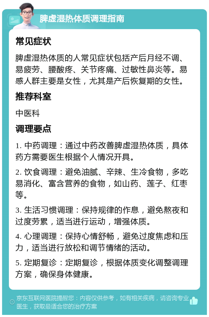 脾虚湿热体质调理指南 常见症状 脾虚湿热体质的人常见症状包括产后月经不调、易疲劳、腰酸疼、关节疼痛、过敏性鼻炎等。易感人群主要是女性，尤其是产后恢复期的女性。 推荐科室 中医科 调理要点 1. 中药调理：通过中药改善脾虚湿热体质，具体药方需要医生根据个人情况开具。 2. 饮食调理：避免油腻、辛辣、生冷食物，多吃易消化、富含营养的食物，如山药、莲子、红枣等。 3. 生活习惯调理：保持规律的作息，避免熬夜和过度劳累，适当进行运动，增强体质。 4. 心理调理：保持心情舒畅，避免过度焦虑和压力，适当进行放松和调节情绪的活动。 5. 定期复诊：定期复诊，根据体质变化调整调理方案，确保身体健康。