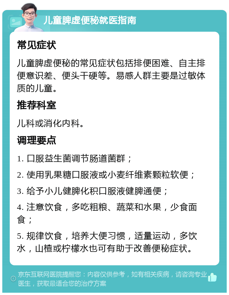 儿童脾虚便秘就医指南 常见症状 儿童脾虚便秘的常见症状包括排便困难、自主排便意识差、便头干硬等。易感人群主要是过敏体质的儿童。 推荐科室 儿科或消化内科。 调理要点 1. 口服益生菌调节肠道菌群； 2. 使用乳果糖口服液或小麦纤维素颗粒软便； 3. 给予小儿健脾化积口服液健脾通便； 4. 注意饮食，多吃粗粮、蔬菜和水果，少食面食； 5. 规律饮食，培养大便习惯，适量运动，多饮水，山楂或柠檬水也可有助于改善便秘症状。