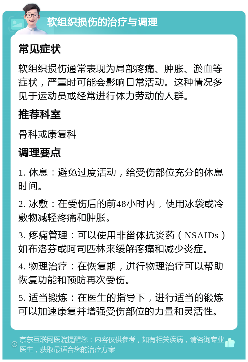 软组织损伤的治疗与调理 常见症状 软组织损伤通常表现为局部疼痛、肿胀、淤血等症状，严重时可能会影响日常活动。这种情况多见于运动员或经常进行体力劳动的人群。 推荐科室 骨科或康复科 调理要点 1. 休息：避免过度活动，给受伤部位充分的休息时间。 2. 冰敷：在受伤后的前48小时内，使用冰袋或冷敷物减轻疼痛和肿胀。 3. 疼痛管理：可以使用非甾体抗炎药（NSAIDs）如布洛芬或阿司匹林来缓解疼痛和减少炎症。 4. 物理治疗：在恢复期，进行物理治疗可以帮助恢复功能和预防再次受伤。 5. 适当锻炼：在医生的指导下，进行适当的锻炼可以加速康复并增强受伤部位的力量和灵活性。