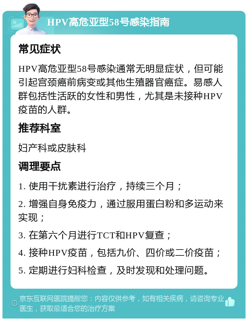 HPV高危亚型58号感染指南 常见症状 HPV高危亚型58号感染通常无明显症状，但可能引起宫颈癌前病变或其他生殖器官癌症。易感人群包括性活跃的女性和男性，尤其是未接种HPV疫苗的人群。 推荐科室 妇产科或皮肤科 调理要点 1. 使用干扰素进行治疗，持续三个月； 2. 增强自身免疫力，通过服用蛋白粉和多运动来实现； 3. 在第六个月进行TCT和HPV复查； 4. 接种HPV疫苗，包括九价、四价或二价疫苗； 5. 定期进行妇科检查，及时发现和处理问题。