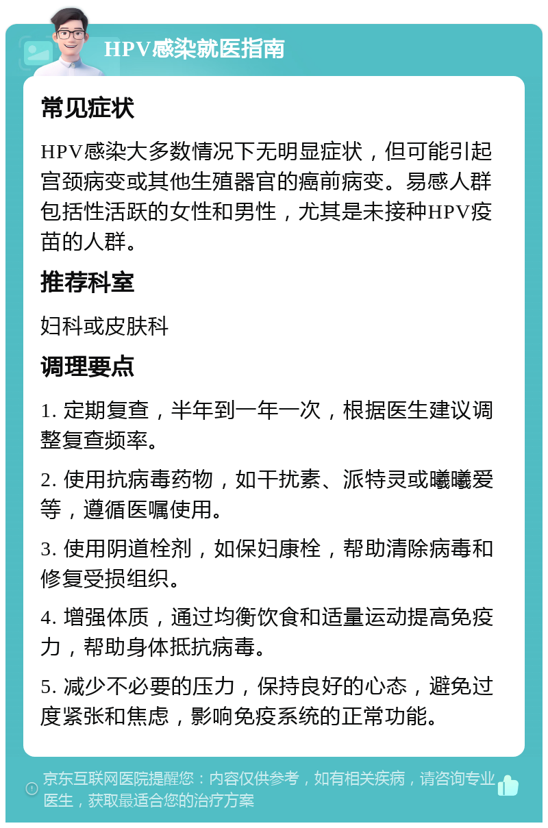 HPV感染就医指南 常见症状 HPV感染大多数情况下无明显症状，但可能引起宫颈病变或其他生殖器官的癌前病变。易感人群包括性活跃的女性和男性，尤其是未接种HPV疫苗的人群。 推荐科室 妇科或皮肤科 调理要点 1. 定期复查，半年到一年一次，根据医生建议调整复查频率。 2. 使用抗病毒药物，如干扰素、派特灵或曦曦爱等，遵循医嘱使用。 3. 使用阴道栓剂，如保妇康栓，帮助清除病毒和修复受损组织。 4. 增强体质，通过均衡饮食和适量运动提高免疫力，帮助身体抵抗病毒。 5. 减少不必要的压力，保持良好的心态，避免过度紧张和焦虑，影响免疫系统的正常功能。