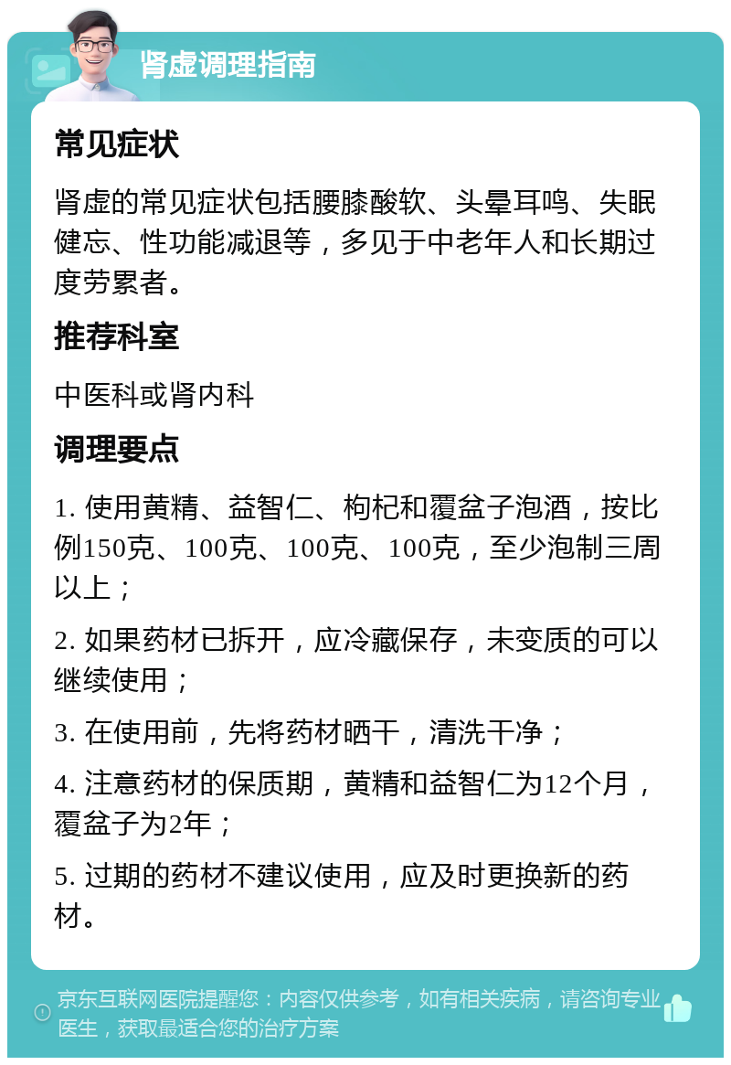 肾虚调理指南 常见症状 肾虚的常见症状包括腰膝酸软、头晕耳鸣、失眠健忘、性功能减退等，多见于中老年人和长期过度劳累者。 推荐科室 中医科或肾内科 调理要点 1. 使用黄精、益智仁、枸杞和覆盆子泡酒，按比例150克、100克、100克、100克，至少泡制三周以上； 2. 如果药材已拆开，应冷藏保存，未变质的可以继续使用； 3. 在使用前，先将药材晒干，清洗干净； 4. 注意药材的保质期，黄精和益智仁为12个月，覆盆子为2年； 5. 过期的药材不建议使用，应及时更换新的药材。