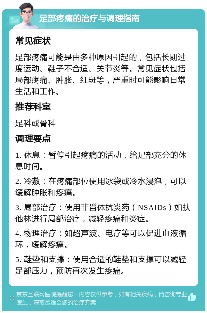 足部疼痛的治疗与调理指南 常见症状 足部疼痛可能是由多种原因引起的，包括长期过度运动、鞋子不合适、关节炎等。常见症状包括局部疼痛、肿胀、红斑等，严重时可能影响日常生活和工作。 推荐科室 足科或骨科 调理要点 1. 休息：暂停引起疼痛的活动，给足部充分的休息时间。 2. 冷敷：在疼痛部位使用冰袋或冷水浸泡，可以缓解肿胀和疼痛。 3. 局部治疗：使用非甾体抗炎药（NSAIDs）如扶他林进行局部治疗，减轻疼痛和炎症。 4. 物理治疗：如超声波、电疗等可以促进血液循环，缓解疼痛。 5. 鞋垫和支撑：使用合适的鞋垫和支撑可以减轻足部压力，预防再次发生疼痛。