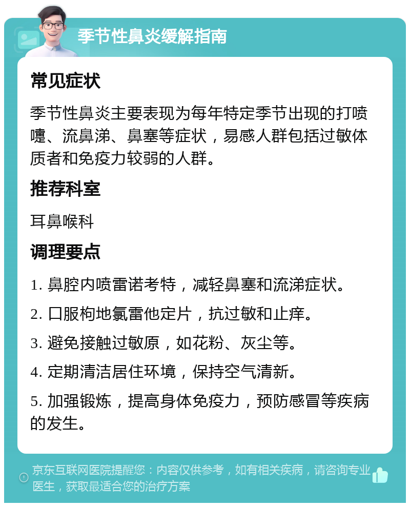 季节性鼻炎缓解指南 常见症状 季节性鼻炎主要表现为每年特定季节出现的打喷嚏、流鼻涕、鼻塞等症状，易感人群包括过敏体质者和免疫力较弱的人群。 推荐科室 耳鼻喉科 调理要点 1. 鼻腔内喷雷诺考特，减轻鼻塞和流涕症状。 2. 口服枸地氯雷他定片，抗过敏和止痒。 3. 避免接触过敏原，如花粉、灰尘等。 4. 定期清洁居住环境，保持空气清新。 5. 加强锻炼，提高身体免疫力，预防感冒等疾病的发生。