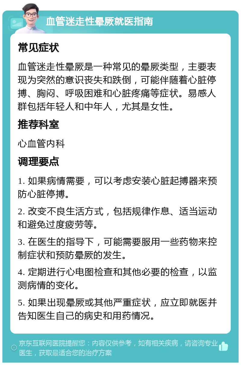 血管迷走性晕厥就医指南 常见症状 血管迷走性晕厥是一种常见的晕厥类型，主要表现为突然的意识丧失和跌倒，可能伴随着心脏停搏、胸闷、呼吸困难和心脏疼痛等症状。易感人群包括年轻人和中年人，尤其是女性。 推荐科室 心血管内科 调理要点 1. 如果病情需要，可以考虑安装心脏起搏器来预防心脏停搏。 2. 改变不良生活方式，包括规律作息、适当运动和避免过度疲劳等。 3. 在医生的指导下，可能需要服用一些药物来控制症状和预防晕厥的发生。 4. 定期进行心电图检查和其他必要的检查，以监测病情的变化。 5. 如果出现晕厥或其他严重症状，应立即就医并告知医生自己的病史和用药情况。